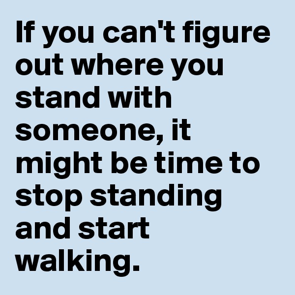If you can't figure out where you stand with someone, it might be time to stop standing and start walking. 