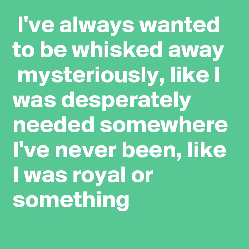  I've always wanted to be whisked away  mysteriously, like I was desperately needed somewhere I've never been, like I was royal or something