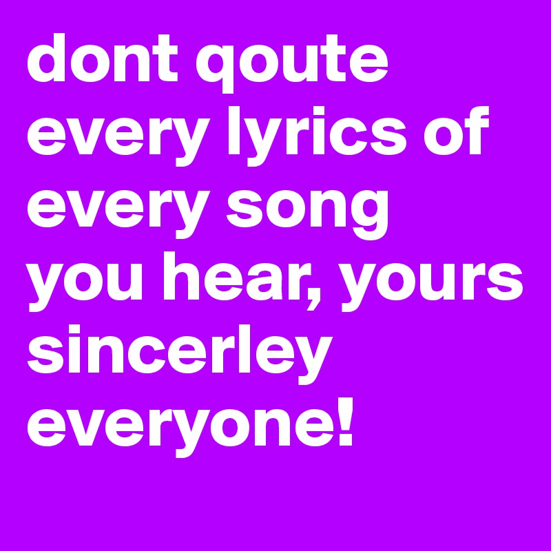 dont qoute every lyrics of every song you hear, yours sincerley everyone!