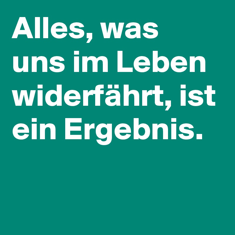 Alles, was uns im Leben widerfährt, ist ein Ergebnis.

