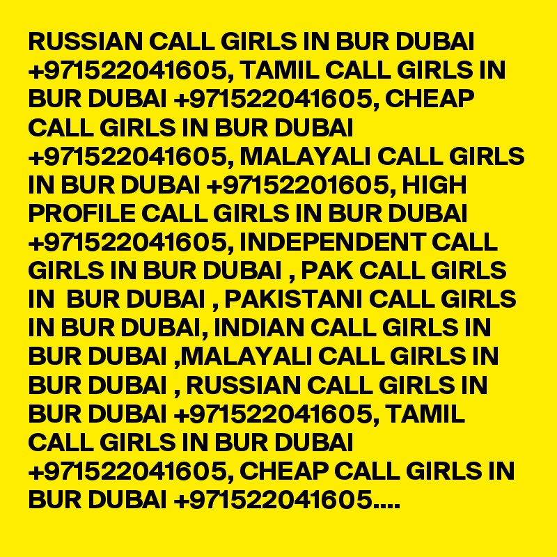 RUSSIAN CALL GIRLS IN BUR DUBAI +971522041605, TAMIL CALL GIRLS IN BUR DUBAI +971522041605, CHEAP CALL GIRLS IN BUR DUBAI +971522041605, MALAYALI CALL GIRLS IN BUR DUBAI +97152201605, HIGH PROFILE CALL GIRLS IN BUR DUBAI +971522041605, INDEPENDENT CALL GIRLS IN BUR DUBAI , PAK CALL GIRLS IN  BUR DUBAI , PAKISTANI CALL GIRLS IN BUR DUBAI, INDIAN CALL GIRLS IN BUR DUBAI ,MALAYALI CALL GIRLS IN BUR DUBAI , RUSSIAN CALL GIRLS IN BUR DUBAI +971522041605, TAMIL CALL GIRLS IN BUR DUBAI +971522041605, CHEAP CALL GIRLS IN BUR DUBAI +971522041605....