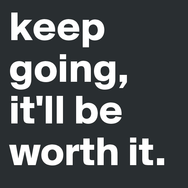 keep going, it'll be worth it. 