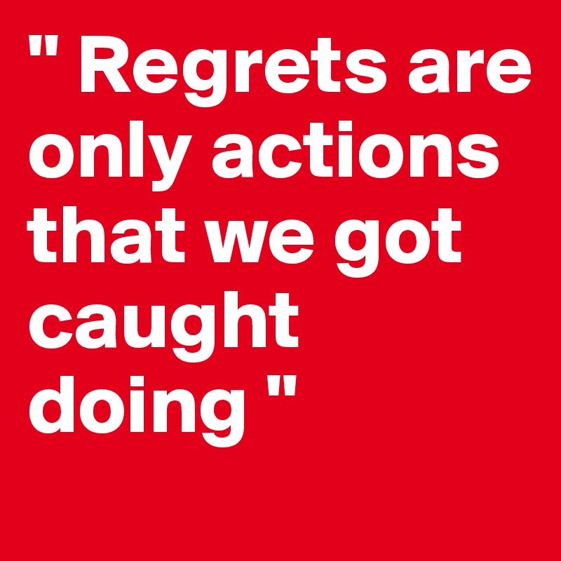 " Regrets are only actions that we got caught doing " 