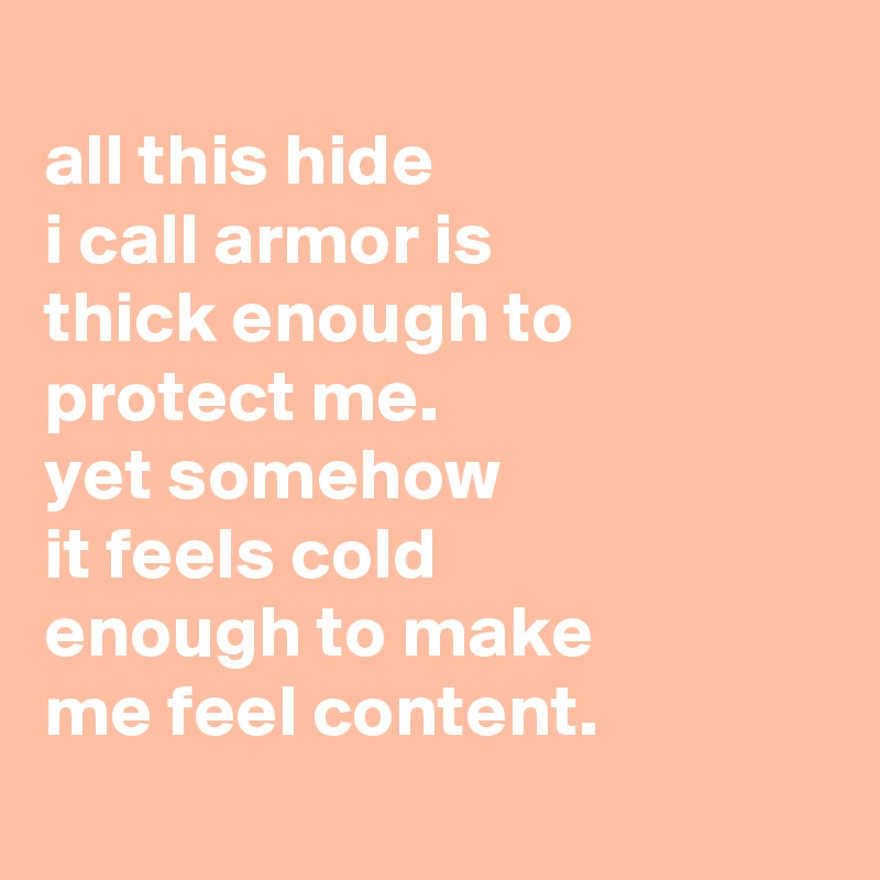 
all this hide
i call armor is
thick enough to protect me.
yet somehow
it feels cold
enough to make
me feel content.
