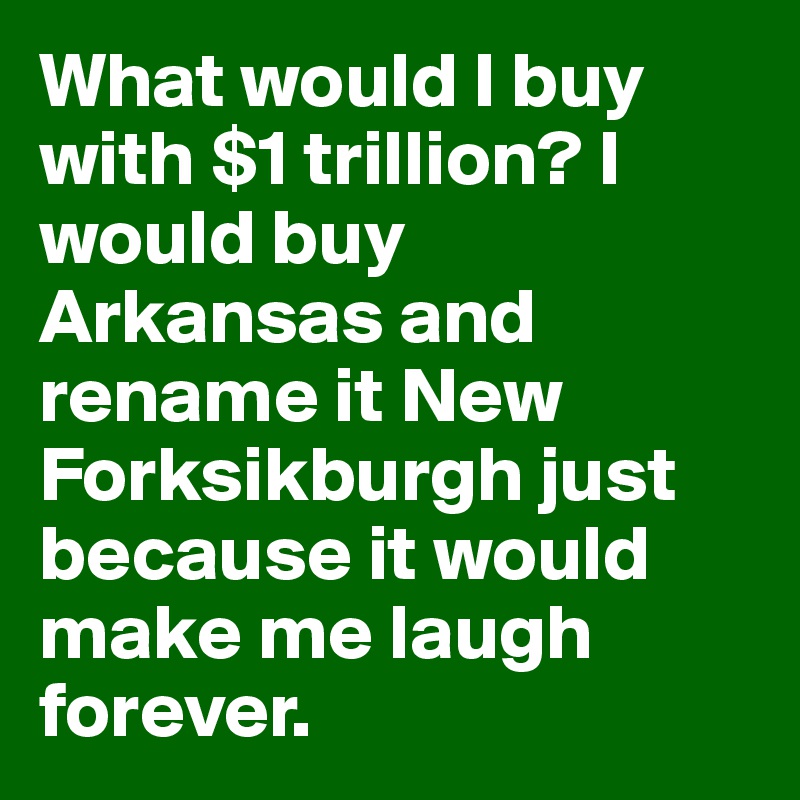What would I buy with $1 trillion? I would buy Arkansas and rename it New Forksikburgh just because it would make me laugh forever.