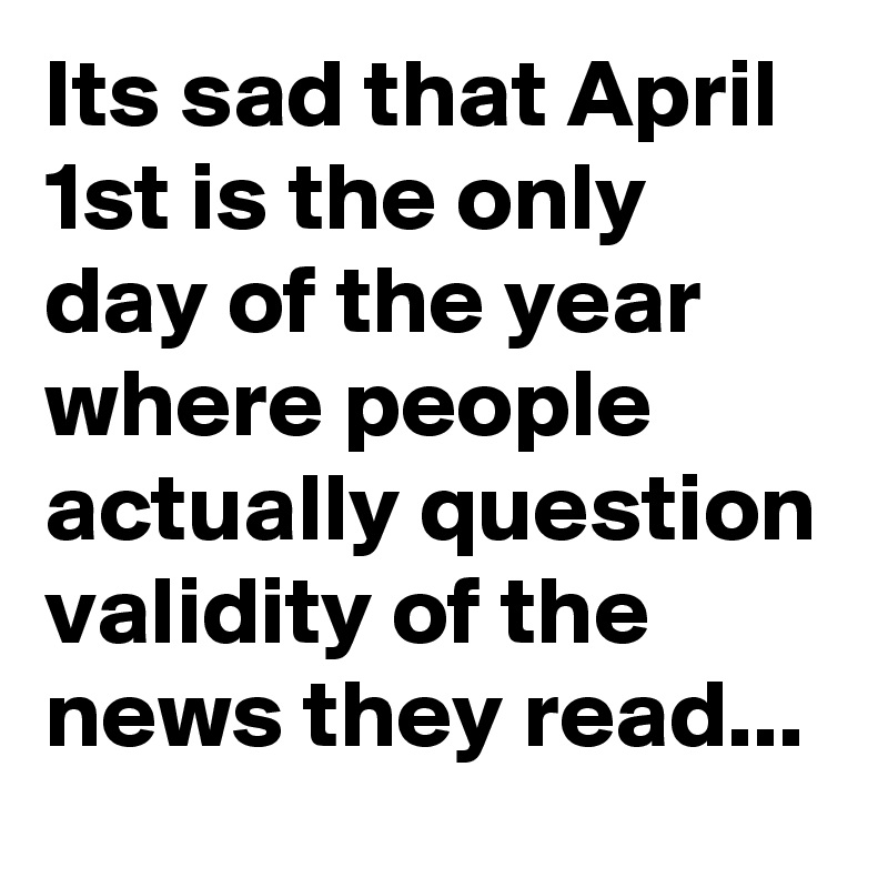Its sad that April 1st is the only day of the year where people actually question validity of the news they read...