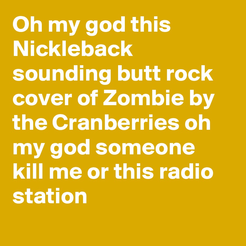 Oh my god this Nickleback sounding butt rock cover of Zombie by the Cranberries oh my god someone kill me or this radio station