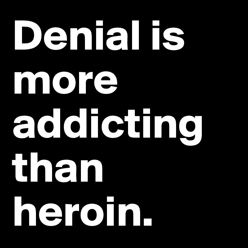 Denial is more addicting than heroin.