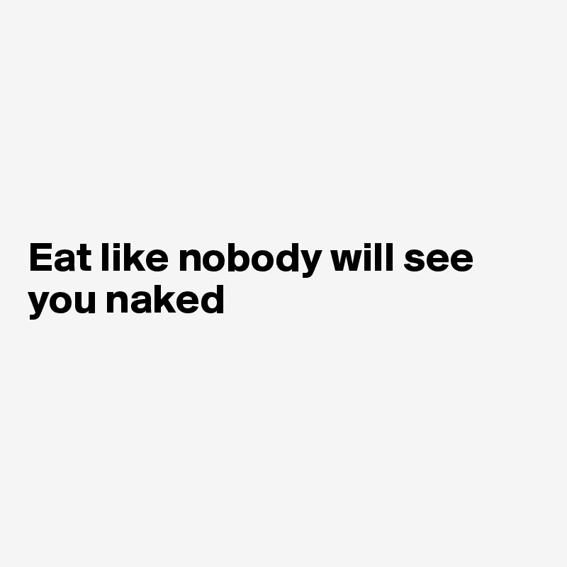 




Eat like nobody will see you naked 




