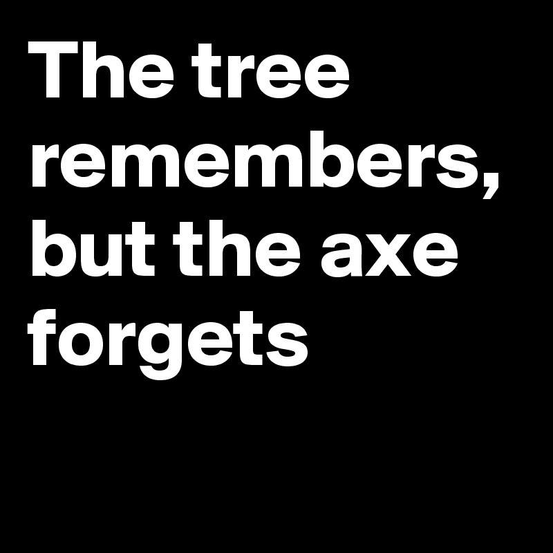 The tree remembers, but the axe forgets
