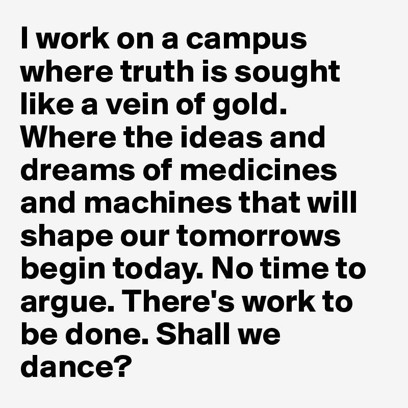 I work on a campus where truth is sought like a vein of gold. Where the ideas and dreams of medicines and machines that will shape our tomorrows begin today. No time to argue. There's work to be done. Shall we dance?