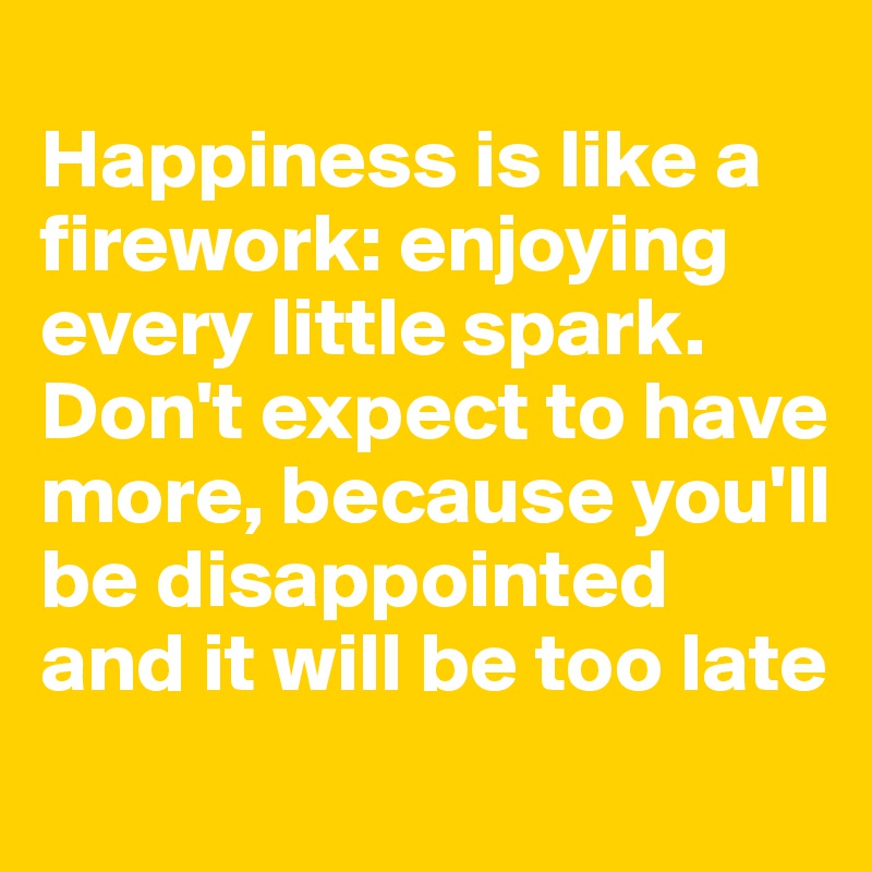 
Happiness is like a firework: enjoying every little spark. 
Don't expect to have more, because you'll be disappointed and it will be too late
