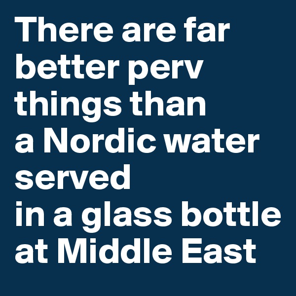 There are far better perv things than        a Nordic water served                  in a glass bottle at Middle East