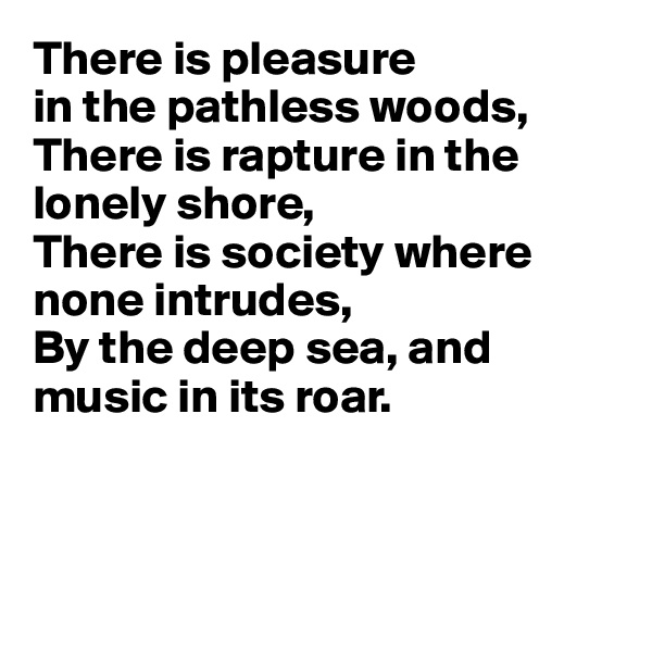 There is pleasure 
in the pathless woods, 
There is rapture in the lonely shore, 
There is society where none intrudes, 
By the deep sea, and
music in its roar.



