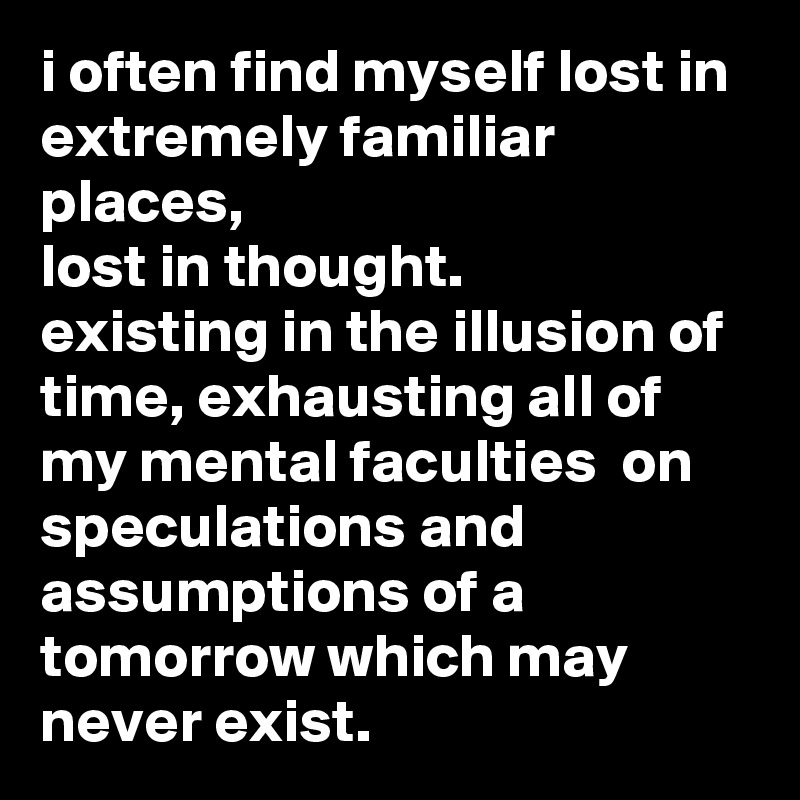 i often find myself lost in extremely familiar places, 
lost in thought.
existing in the illusion of time, exhausting all of my mental faculties  on speculations and assumptions of a tomorrow which may never exist.     
