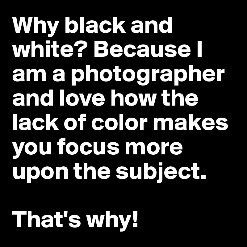 Why black and white? Because I am a photographer and love how the lack of color makes you focus more upon the subject.

That's why!