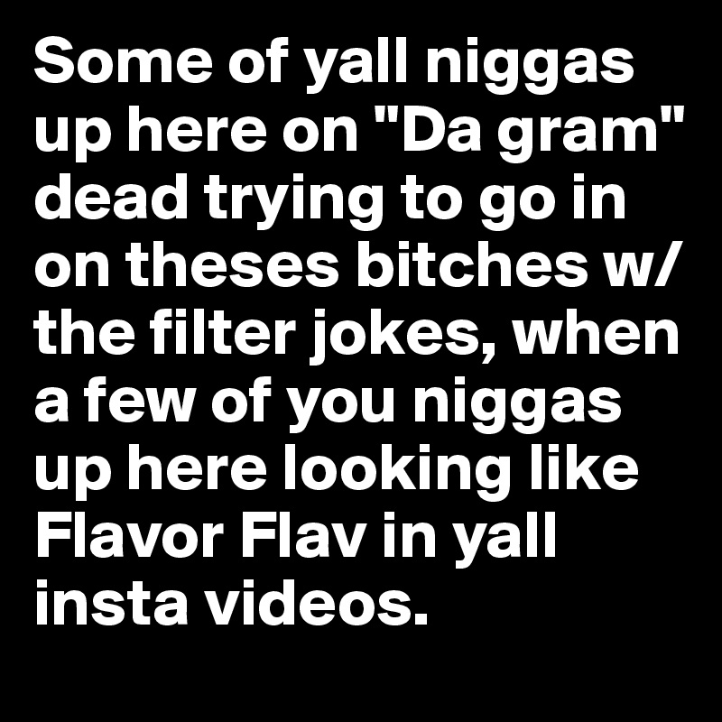 Some of yall niggas up here on "Da gram" dead trying to go in on theses bitches w/the filter jokes, when a few of you niggas up here looking like Flavor Flav in yall insta videos. 