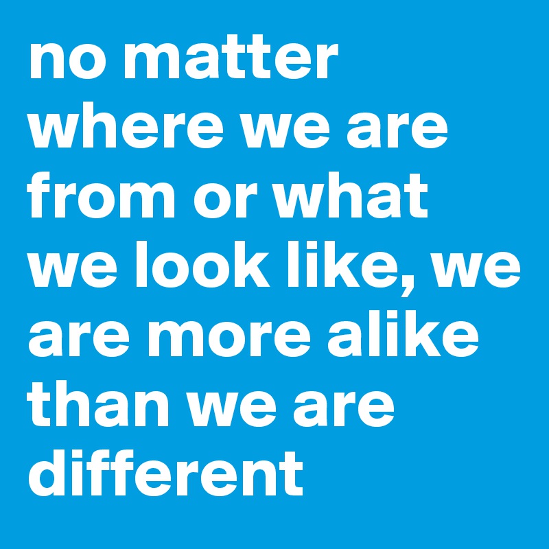 no matter where we are from or what we look like, we are more alike than we are different  