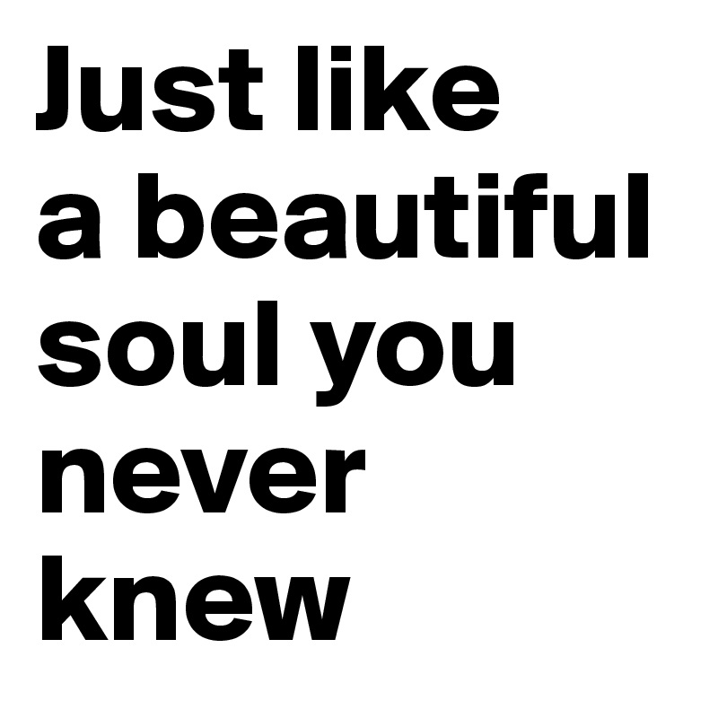 Just like 
a beautiful soul you 
never knew