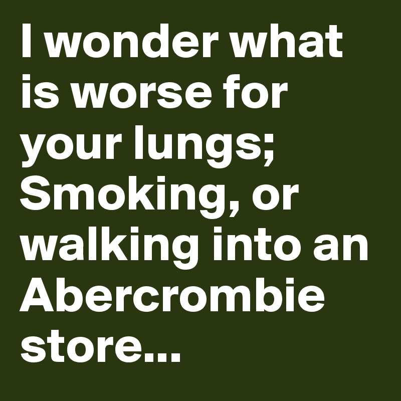 I wonder what is worse for your lungs; Smoking, or walking into an Abercrombie store...