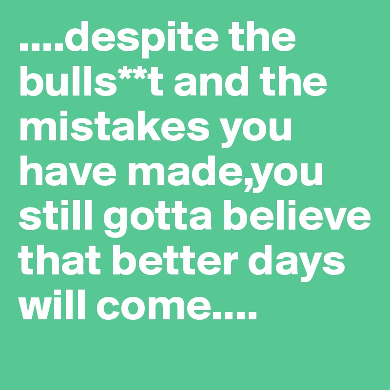 ....despite the bulls**t and the mistakes you have made,you still gotta believe that better days will come....