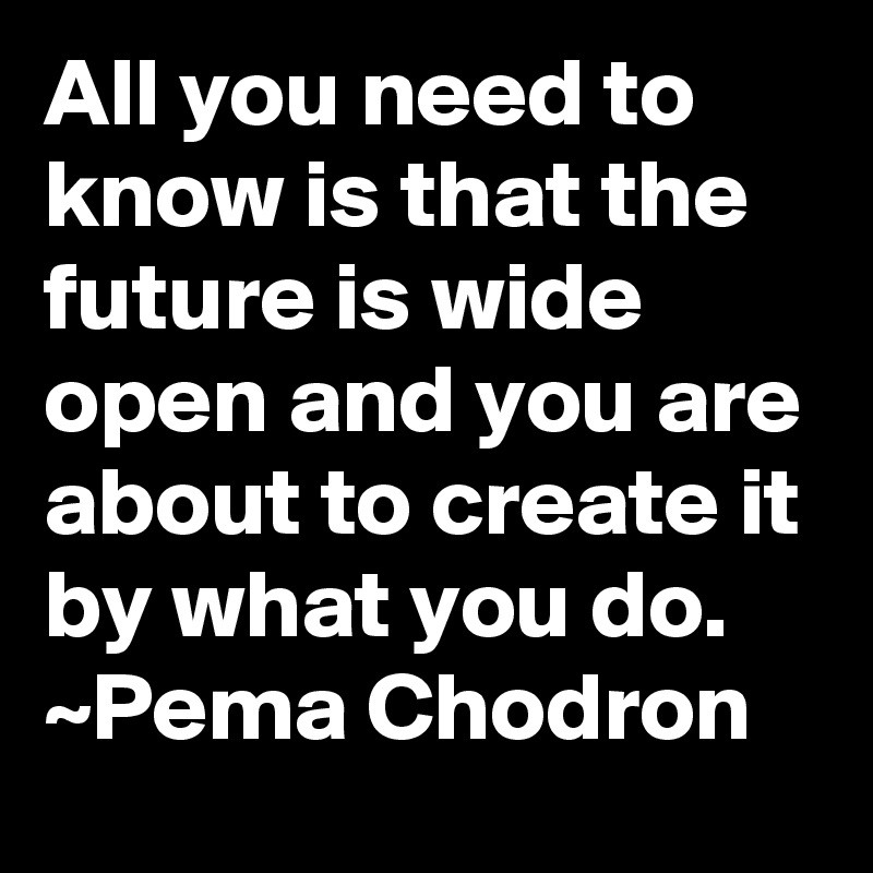 All you need to know is that the future is wide open and you are about to create it by what you do. ~Pema Chodron