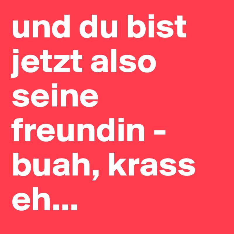 und du bist jetzt also seine freundin - buah, krass eh...