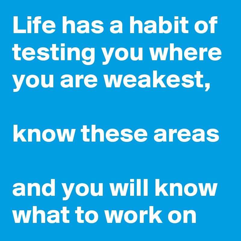 Life has a habit of testing you where you are weakest,

know these areas 

and you will know what to work on