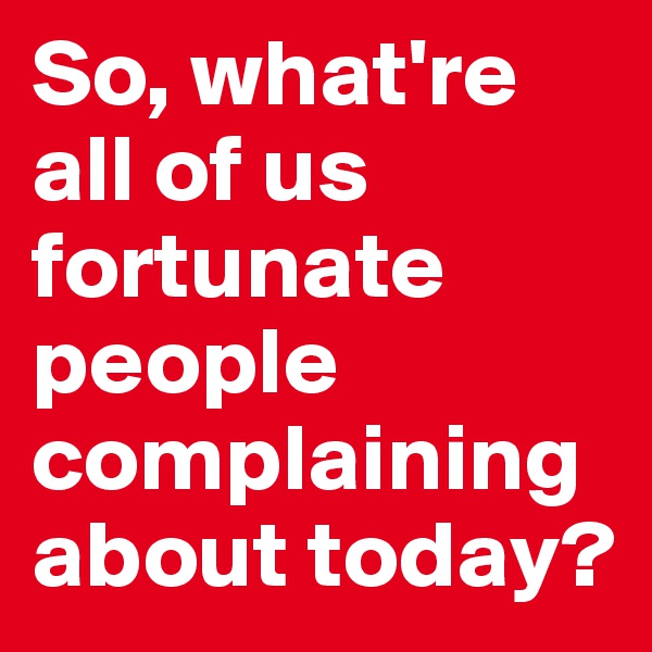 So, what're all of us fortunate people complaining about today?