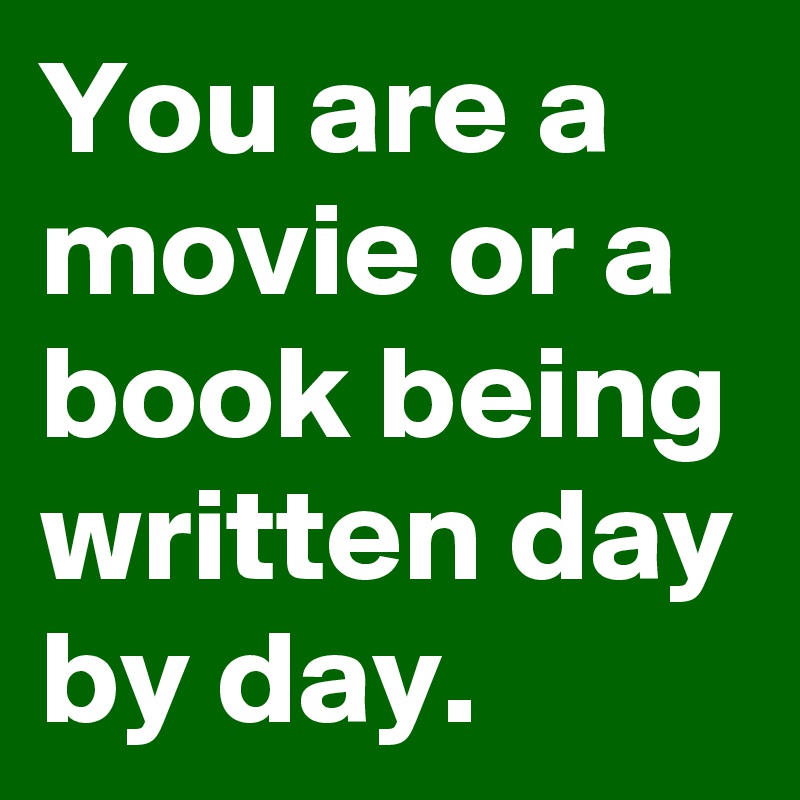 You are a movie or a book being written day by day.