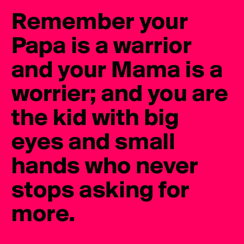 Remember your Papa is a warrior and your Mama is a worrier; and you are the kid with big eyes and small hands who never stops asking for more. 