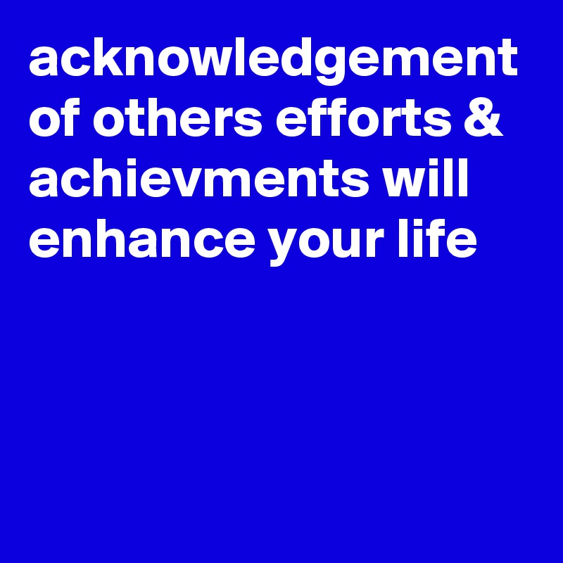 acknowledgement of others efforts & achievments will enhance your life
