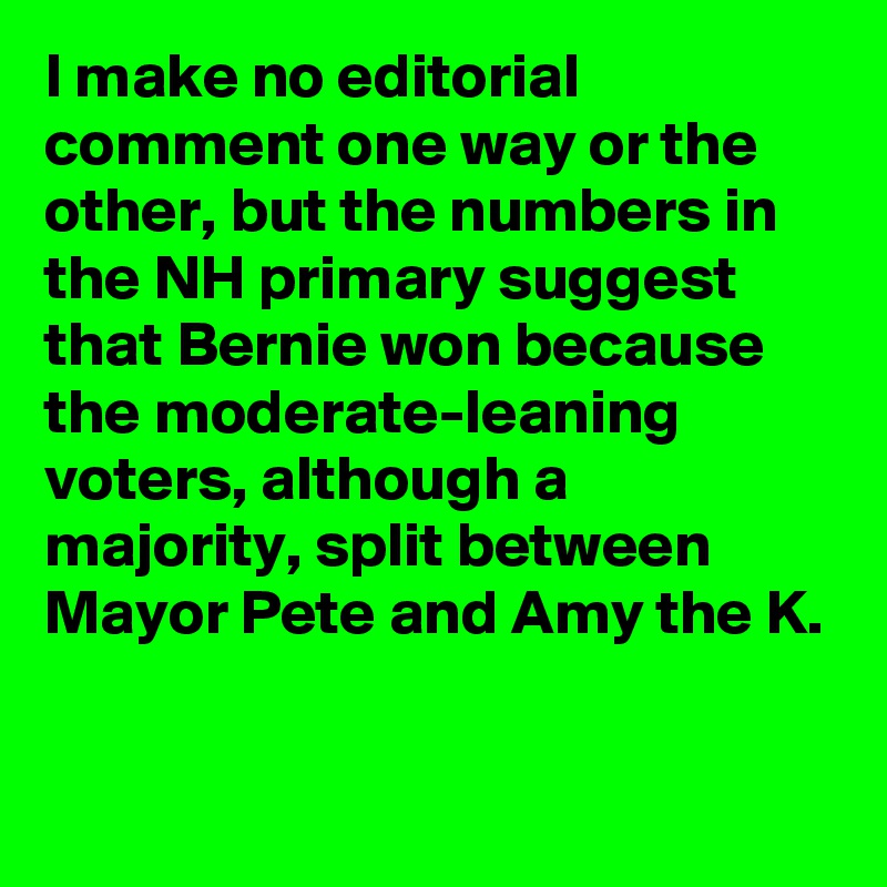 I make no editorial comment one way or the other, but the numbers in the NH primary suggest that Bernie won because the moderate-leaning voters, although a majority, split between Mayor Pete and Amy the K.