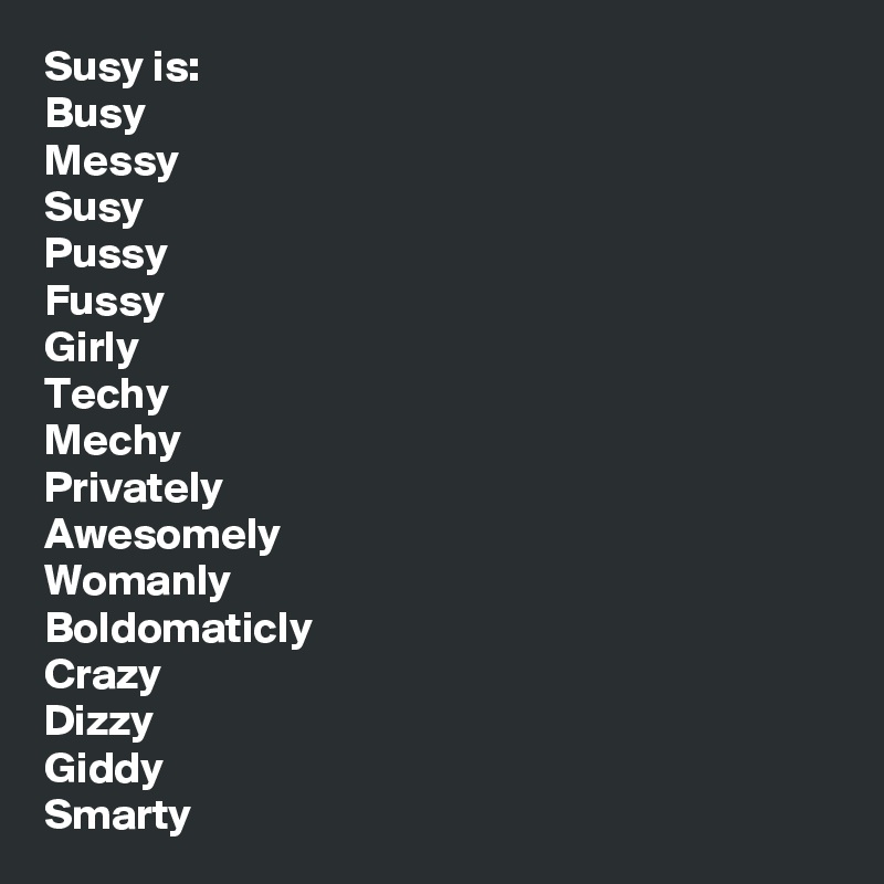 Susy is:
Busy
Messy
Susy
Pussy
Fussy
Girly
Techy
Mechy
Privately
Awesomely
Womanly
Boldomaticly
Crazy
Dizzy
Giddy
Smarty