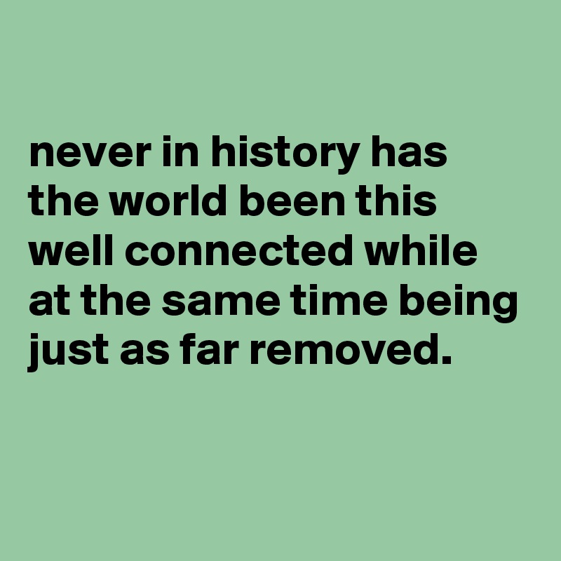 

never in history has the world been this well connected while at the same time being just as far removed. 


