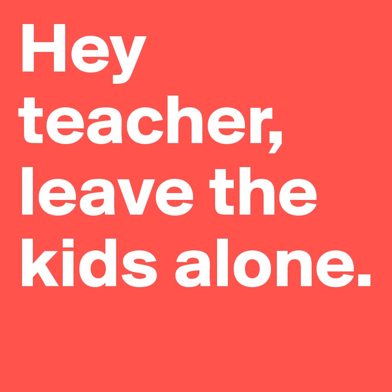 Hey teacher, leave the kids alone.