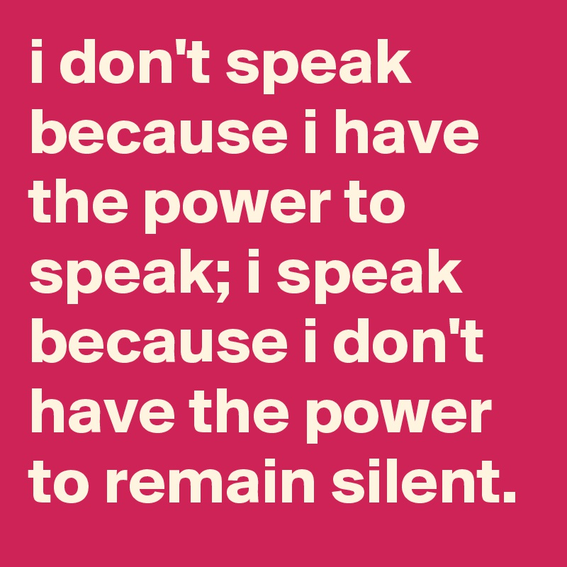 i don't speak because i have the power to speak; i speak because i don't have the power to remain silent.
