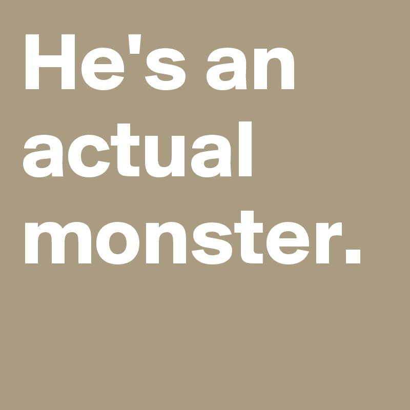 He's an actual monster.