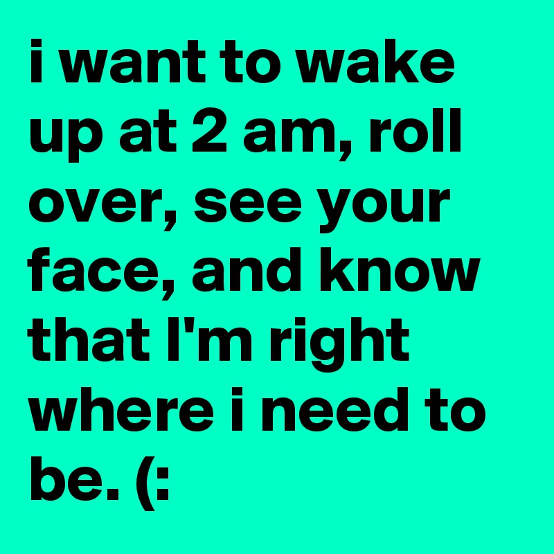 i want to wake up at 2 am, roll over, see your face, and know that I'm right where i need to be. (: