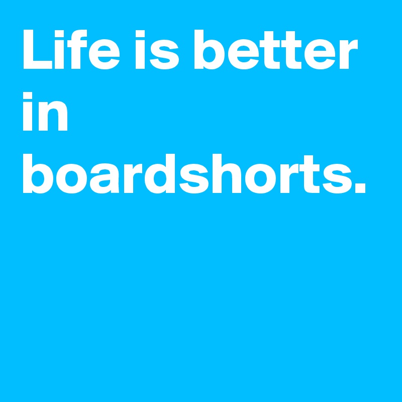 Life is better in boardshorts.