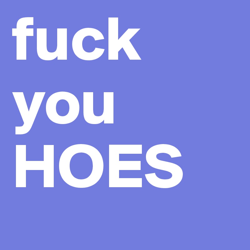 fuck you HOES