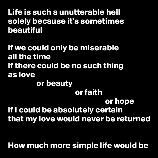 Life is such a unutterable hell
solely because it's sometimes beautiful

If we could only be miserable
all the time
If there could be no such thing
as love
                 or beauty
                                        or faith
                                                          or hope
If I could be absolutely certain
that my love would never be returned


How much more simple life would be