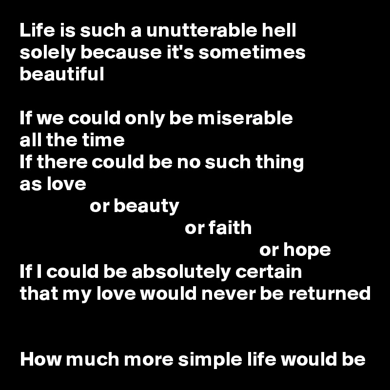 Life is such a unutterable hell
solely because it's sometimes beautiful

If we could only be miserable
all the time
If there could be no such thing
as love
                 or beauty
                                        or faith
                                                          or hope
If I could be absolutely certain
that my love would never be returned


How much more simple life would be