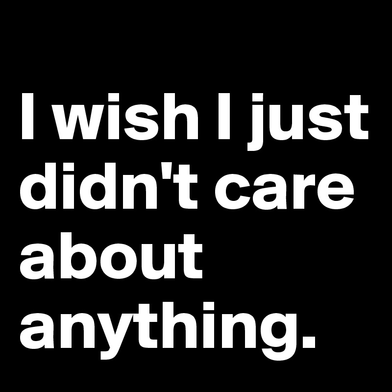 
I wish I just didn't care about anything. 