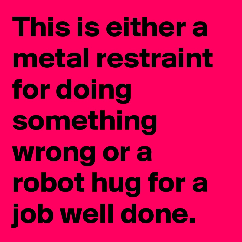This is either a metal restraint for doing something wrong or a robot hug for a job well done.