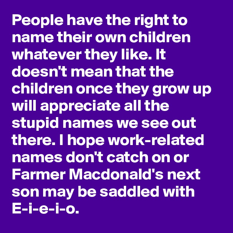 People have the right to name their own children whatever they like. It doesn't mean that the children once they grow up will appreciate all the stupid names we see out there. I hope work-related names don't catch on or Farmer Macdonald's next son may be saddled with E-i-e-i-o.