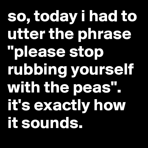 so, today i had to utter the phrase "please stop rubbing yourself with the peas". it's exactly how it sounds.