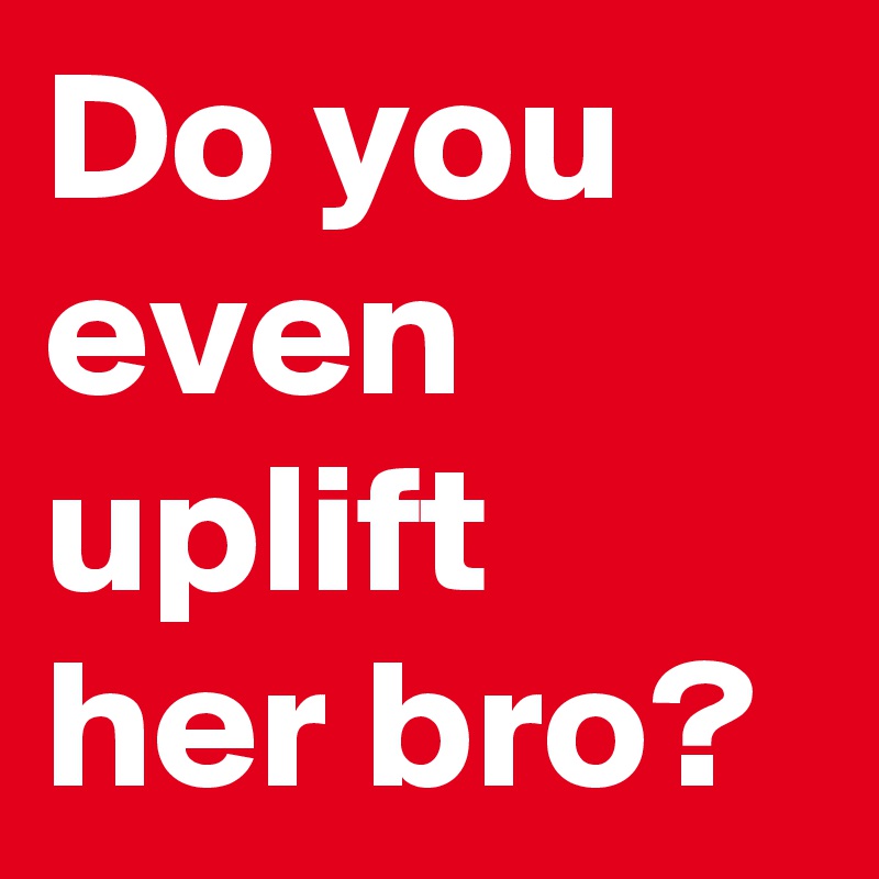Do you even uplift her bro?