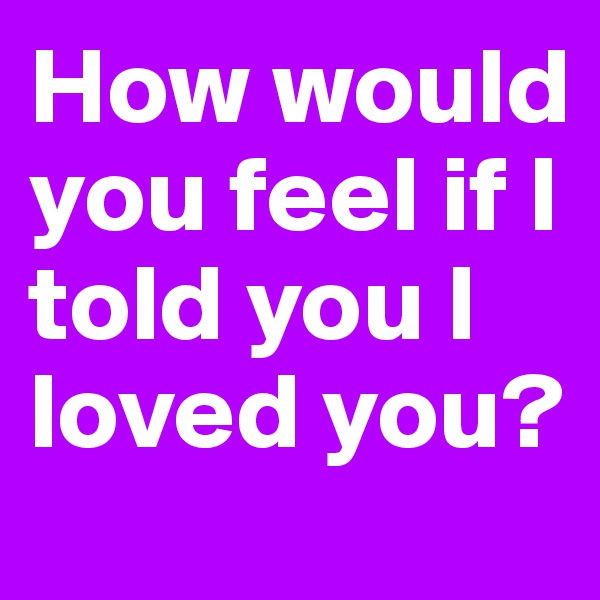 How would you feel if I told you I loved you?