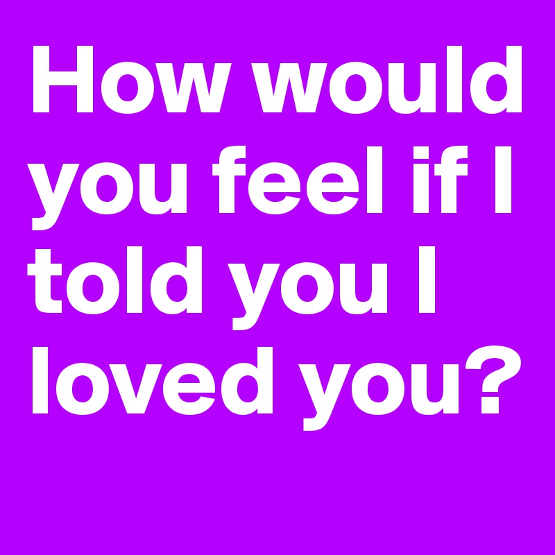 How would you feel if I told you I loved you?